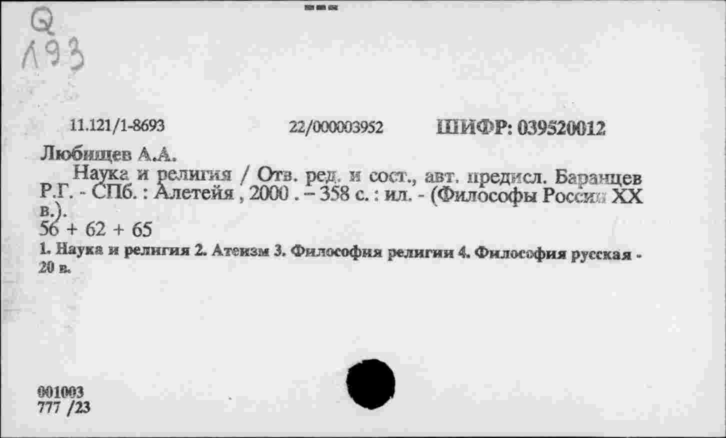 ﻿11.121/1-8693	22/000003952 ШИФР: 039520012
Любищев А.А.
Наука и религия / Отв. ред. и сост., авт. нредисл. Баранцев Р.Г. - СПб.: Алетейя , 2000 . - 358 с.: ил. - (Философы Росси XX 5б\ 62 + 65
1. Наука и религия 2. Атеизм 3. Философия религии 4. Философия русская -20 в.
001003
777 /23